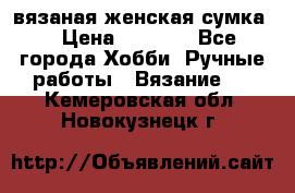 вязаная женская сумка  › Цена ­ 2 500 - Все города Хобби. Ручные работы » Вязание   . Кемеровская обл.,Новокузнецк г.